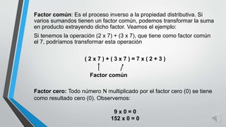 Factor común: Es el proceso inverso a la propiedad distributiva. Si
varios sumandos tienen un factor común, podemos transformar la suma
en producto extrayendo dicho factor. Veamos el ejemplo:
Si tenemos la operación (2 x 7) + (3 x 7), que tiene como factor común
el 7, podríamos transformar esta operación
( 2 x 7 ) + ( 3 x 7 ) = 7 x ( 2 + 3 )
Factor cero: Todo número N multiplicado por el factor cero (0) se tiene
como resultado cero (0). Observemos:
9 x 0 = 0
152 x 0 = 0
Factor común
 