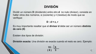 DIVISIÓN
Dividir un número D (dividendo) entre otro d no nulo (divisor), consiste en
hallar otros dos números, c (cociente) y r (residuo) de modo que se
verifique:
D : d = c, r
Existen dos tipos de división:
División exacta: Una división es exacta cuando el resto es cero. Ejemplo:
15 : 5
( 0 ) 3
Es muy importante resaltar que el divisor d debe ser un número distinto
de cero (0)
 