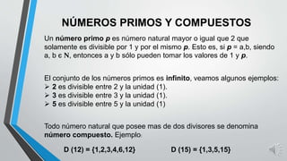 NÚMEROS PRIMOS Y COMPUESTOS
Un número primo p es número natural mayor o igual que 2 que
solamente es divisible por 1 y por el mismo p. Esto es, si p = a,b, siendo
a, b є N, entonces a y b sólo pueden tomar los valores de 1 y p.
El conjunto de los números primos es infinito, veamos algunos ejemplos:
 2 es divisible entre 2 y la unidad (1).
 3 es divisible entre 3 y la unidad (1).
 5 es divisible entre 5 y la unidad (1)
Todo número natural que posee mas de dos divisores se denomina
número compuesto. Ejemplo:
D (12) = {1,2,3,4,6,12} D (15) = {1,3,5,15}
 