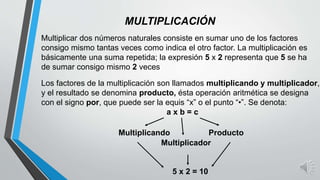 MULTIPLICACIÓN
Multiplicar dos números naturales consiste en sumar uno de los factores
consigo mismo tantas veces como indica el otro factor. La multiplicación es
básicamente una suma repetida; la expresión 5 x 2 representa que 5 se ha
de sumar consigo mismo 2 veces
Los factores de la multiplicación son llamados multiplicando y multiplicador,
y el resultado se denomina producto, ésta operación aritmética se designa
con el signo por, que puede ser la equis “x” o el punto “•”. Se denota:
a x b = c
Multiplicando
Multiplicador
Producto
5 x 2 = 10
 