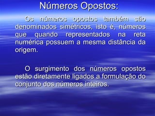 Números Opostos: Os números opostos também são denominados simétricos, isto é, números que quando representados na reta numérica possuem a mesma distância da origem.  O surgimento dos números opostos estão diretamente ligados a formulação do conjunto dos números inteiros.  