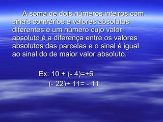 A soma de dois números inteiros com sinais contrários e valores absolutos diferentes é um número cujo valor absoluto é a diferença entre os valores absolutos das parcelas e o sinal é igual ao sinal do de maior valor absoluto. Ex: 10 + (- 4)=+6   (- 22)+ 11= - 11 