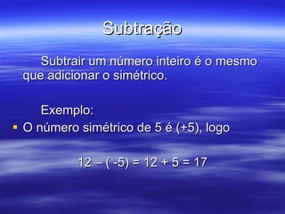 Subtração Subtrair um número inteiro é o mesmo que adicionar o simétrico. Exemplo: O número simétrico de 5 é (+5), logo 12 – ( -5) = 12 + 5 = 17 