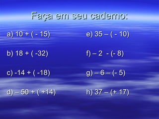 Faça em seu caderno: a) 10 + ( - 15) e) 35 – ( - 10) b) 18 + ( -32) f) – 2  - (- 8) c) -14 + ( -18) g) – 6 – (- 5) d) – 50 + ( +14) h) 37 – (+ 17) 