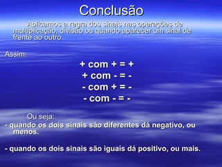 Conclusão Aplicamos a regra dos sinais nas operações de multiplicação, divisão ou quando aparecer um sinal de frente ao outro. Assim:  + com + = + + com - = - - com + = - - com - = - Ou seja: - quando os dois sinais são diferentes dá negativo, ou menos. - quando os dois sinais são iguais dá positivo, ou mais. 