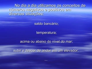 No dia a dia utilizamos os conceitos de números negativos e positivos em diversas situações: saldo bancário; temperatura; acima ou abaixo do nível do mar; subir e descer de andar em um elevador; ... 