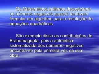 Os Matemáticos indianos descobriram os números negativos quando tentavam formular um algoritmo para a resolução de equações quadráticas.  São exemplo disso as contribuições de Brahomagupta, pois a aritmética sistematizada dos números negativos encontra-se pela primeira vez na sua obra.  