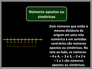 Dois números que estão à mesma distância da origem em uma reta numérica e em sentidos contrários são números opostos ou simétricos. Na reta ao lado, os números  – 4 e 4,  – 3 e 3, – 2 e 2 e  – 1 e 1 são números opostos ou simétricos. –  4  –  3  –  2  –  1  0  1  2  3  4  Números opostos ou simétricos 