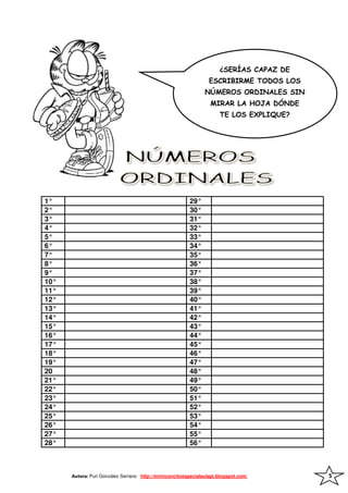 ¿SERÍAS CAPAZ DE
                                                                  ESCRIBIRME TODOS LOS
                                                                NÚMEROS ORDINALES SIN
                                                                  MIRAR LA HOJA DÓNDE
                                                                      TE LOS EXPLIQUE?




1°                                                       29°
2°                                                       30°
3°                                                       31°
4°                                                       32°
5°                                                       33°
6°                                                       34°
7°                                                       35°
8°                                                       36°
9°                                                       37°
10°                                                      38°
11°                                                      39°
12°                                                      40°
13°                                                      41°
14°                                                      42°
15°                                                      43°
16°                                                      44°
17°                                                      45°
18°                                                      46°
19°                                                      47°
20                                                       48°
21°                                                      49°
22°                                                      50°
23°                                                      51°
24°                                                      52°
25°                                                      53°
26°                                                      54°
27°                                                      55°
28°                                                      56°



      Autora: Puri González Serrano http://mirinconcitoespecialaulapt.blogspot.com/      5
 
