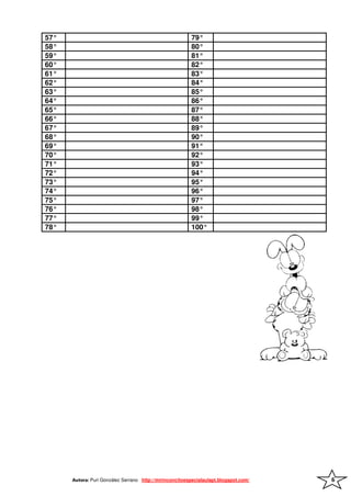 57°                                                      79°
58°                                                      80°
59°                                                      81°
60°                                                      82°
61°                                                      83°
62°                                                      84°
63°                                                      85°
64°                                                      86°
65°                                                      87°
66°                                                      88°
67°                                                      89°
68°                                                      90°
69°                                                      91°
70°                                                      92°
71°                                                      93°
72°                                                      94°
73°                                                      95°
74°                                                      96°
75°                                                      97°
76°                                                      98°
77°                                                      99°
78°                                                      100°




      Autora: Puri González Serrano http://mirinconcitoespecialaulapt.blogspot.com/   6
 