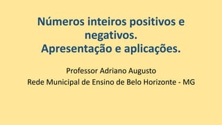 Números inteiros positivos e
negativos.
Apresentação e aplicações.
Professor Adriano Augusto
Rede Municipal de Ensino de Belo Horizonte - MG
 