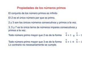 Propiedades de los números primos
El conjunto de los número primos es infinito
El 2 es el único número par que es primo.
2 y 3 son los únicos números consecutivos y primos a la vez.
3; 5 y 7 es la única terna de números impares consecutivos y
primos a la vez.
Todo número primo mayor que 2 es de la forma 4
0
+ 1 4
0
− 1o
Todo número primo mayor que 3 es de la forma
Lo contrario no necesariamente se cumple.
6
0
+ 1 6
0
− 1o
 
