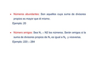  Números abundantes: Son aquellos cuya suma de divisores
propios es mayor que él mismo.
Ejemplo: 20
 Número amigos: Sea N1  N2 los números. Serán amigos si la
suma de divisores propios de N1 es igual a N2 y viceversa.
Ejemplo: 220  284
 