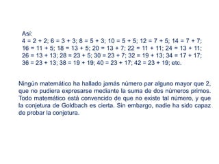 Ningún matemático ha hallado jamás número par alguno mayor que 2,
que no pudiera expresarse mediante la suma de dos números primos.
Todo matemático está convencido de que no existe tal número, y que
la conjetura de Goldbach es cierta. Sin embargo, nadie ha sido capaz
de probar la conjetura.
Así:
4 = 2 + 2; 6 = 3 + 3; 8 = 5 + 3; 10 = 5 + 5; 12 = 7 + 5; 14 = 7 + 7;
16 = 11 + 5; 18 = 13 + 5; 20 = 13 + 7; 22 = 11 + 11; 24 = 13 + 11;
26 = 13 + 13; 28 = 23 + 5; 30 = 23 + 7; 32 = 19 + 13; 34 = 17 + 17;
36 = 23 + 13; 38 = 19 + 19; 40 = 23 + 17; 42 = 23 + 19; etc.
 