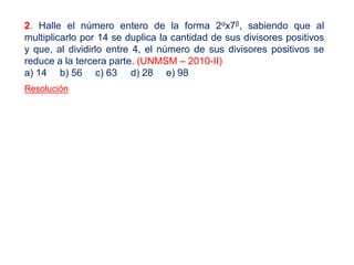 2. Halle el número entero de la forma 2αx7β, sabiendo que al
multiplicarlo por 14 se duplica la cantidad de sus divisores positivos
y que, al dividirlo entre 4, el número de sus divisores positivos se
reduce a la tercera parte. (UNMSM – 2010-II)
a) 14 b) 56 c) 63 d) 28 e) 98
Resolución
 