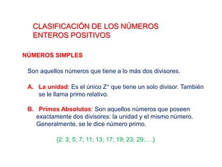 CLASIFICACIÓN DE LOS NÚMEROS
ENTEROS POSITIVOS
NÚMEROS SIMPLES
Son aquellos números que tiene a lo más dos divisores.
A. La unidad: Es el único Z+ que tiene un solo divisor. También
se le llama primo relativo.
B. Primos Absolutos: Son aquellos números que poseen
exactamente dos divisores: la unidad y el mismo número.
Generalmente, se le dice número primo.
{2; 3; 5; 7; 11; 13; 17; 19; 23; 29;….}
 