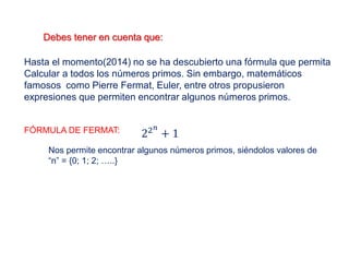 Debes tener en cuenta que:
Hasta el momento(2014) no se ha descubierto una fórmula que permita
Calcular a todos los números primos. Sin embargo, matemáticos
famosos como Pierre Fermat, Euler, entre otros propusieron
expresiones que permiten encontrar algunos números primos.
FÓRMULA DE FERMAT: 22 𝑛
+ 1
Nos permite encontrar algunos números primos, siéndolos valores de
“n” = {0; 1; 2; …..}
 