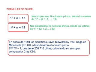 FÓRMULAS DE EULER:
n2 + n + 17
Nos proporciona 16 números primos, siendo los valores
de “n” = {0; 1; 2;….; 15}
n2 + n + 41
Nos proporciona 40 números primos, siendo los valores
de “n” = {0; 1; 2;….; 39}
En enero de 1994 los científicos David Slowinskiny Paul Gage en
Minnesota (EE.UU.) descubrieron el número primo:
2859 433 – 1, que tiene 258 716 cifras; calculando en su super
computador Cray C90.
 