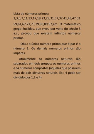 Lista de números primos:
2,3,5,7,11,13,17,19,23,29,31,37,37,41,43,47,53
59,61,67,71,73,79,83,89,97,etc. O matemático
grego Euclides, que viveu por volta do século 3
a.c., provou que existem infinitos números
primos.
Obs.: o único número primo que é par é o
número 2. Os demais números primos são
ímpares.
Atualmente os números naturais são
separados em dois grupos: os números primos
e os números compostos (aqueles que possuem
mais de dois divisores naturais. Ex.: 4 pode ser
dividido por 1,2 e 4).
 