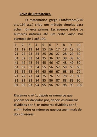 Crivo de Eratóstenes.
O matemático grego Eratóstenes(276
a.c.-194 a.c.) criou um método simples para
achar números primos. Escrevemos todos os
números naturais até um certo valor. Por
exemplo de 1 até 100.
1 2 3 4 5 6 7 8 9 10
11 12 13 14 15 16 17 18 19 20
21 22 23 24 25 26 27 28 29 30
31 32 33 34 35 36 37 38 39 40
41 42 43 44 45 46 47 48 49 50
51 52 53 54 55 56 57 58 59 60
61 62 63 64 65 66 67 68 69 70
71 72 73 74 75 76 77 78 79 80
81 82 83 84 85 86 87 88 89 90
91 92 93 94 95 96 97 98 99 100
Riscamos o nº 1, depois os números que
podem ser divididos por, depois os números
divididos por 3, os números divididos por 5,
enfim todos os números que possuem mais de
dois divisores.
 