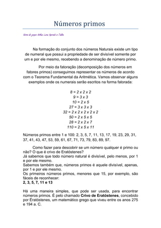 Números primos
Nome do grupo: Arthur, Lara, Marcelo e Talita.
Na formação do conjunto dos números Naturais existe um tipo
de numeral que possui a propriedade de ser divisível somente por
um e por ele mesmo, recebendo a denominação de número primo.
Por meio da fatoração (decomposição dos números em
fatores primos) conseguimos representar os números de acordo
com o Teorema Fundamental da Aritmética. Vamos observar alguns
exemplos onde os numerais serão escritos na forma fatorada:
8 = 2 x 2 x 2
9 = 3 x 3
10 = 2 x 5
27 = 3 x 3 x 3
32 = 2 x 2 x 2 x 2 x 2
50 = 2 x 5 x 5
28 = 2 x 2 x 7
110 = 2 x 5 x 11
Números primos entre 1 e 100: 2, 3, 5, 7, 11, 13, 17, 19, 23, 29, 31,
37, 41, 43, 47, 53, 59, 61, 67, 71, 73, 79, 83, 89, 97.
Como fazer para descobrir se um número qualquer é primo ou
não? O que é crivo de Eratóstenes?
Já sabemos que todo número natural é divisível, pelo menos, por 1
e por ele mesmo.
Sabemos também que, números primos é aquele divisível, apenas,
por 1 e por ele mesmo.
Os primeiros números primos, menores que 15, por exemplo, são
fáceis de reconhecer:
2, 3, 5, 7, 11 e 13
Há uma maneira simples, que pode ser usada, para encontrar
números primos. É pelo chamado Crivo de Eratóstenes, concebido
por Ératóstenes, um matemático grego que viveu entre os anos 275
e 194 a. C.
 