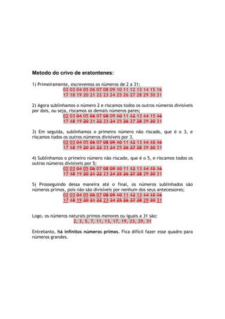 Metodo do crivo de eratontenes:
1) Primeiramente, escrevemos os números de 2 a 31;
02 03 04 05 06 07 08 09 10 11 12 13 14 15 16
17 18 19 20 21 22 23 24 25 26 27 28 29 30 31
2) Agora sublinhamos o número 2 e riscamos todos os outros números divisíveis
por dois, ou seja, riscamos os demais números pares;
02 03 04 05 06 07 08 09 10 11 12 13 14 15 16
17 18 19 20 21 22 23 24 25 26 27 28 29 30 31
3) Em seguida, sublinhamos o primeiro número não riscado, que é o 3, e
riscamos todos os outros números divisíveis por 3.
02 03 04 05 06 07 08 09 10 11 12 13 14 15 16
17 18 19 20 21 22 23 24 25 26 27 28 29 30 31
4) Sublinhamos o primeiro número não riscado, que é o 5, e riscamos todos os
outros números divisíveis por 5;
02 03 04 05 06 07 08 09 10 11 12 13 14 15 16
17 18 19 20 21 22 23 24 25 26 27 28 29 30 31
5) Prosseguindo dessa maneira até o final, os números sublinhados são
números primos, pois não são divisíveis por nenhum dos seus antecessores;
02 03 04 05 06 07 08 09 10 11 12 13 14 15 16
17 18 19 20 21 22 23 24 25 26 27 28 29 30 31
Logo, os números naturais primos menores ou iguais a 31 são:
2, 3, 5, 7, 11, 13, 17, 19, 23, 29, 31
Entretanto, há infinitos números primos. Fica difícil fazer esse quadro para
números grandes.
 