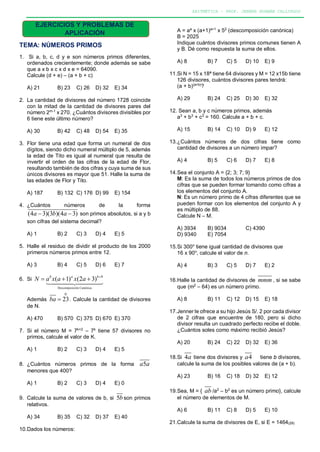ARITMÉTICA – PROF. JENNER HUAMÁN CALLIRGOS
EJERCICIOS Y PROBLEMAS DE
APLICACIÓN
TEMA: NÚMEROS PRIMOS
1. Si a, b, c, d y e son números primos diferentes,
ordenados crecientemente; donde además se sabe
que a x b x c x d x e = 64090.
Calcule (d + e) – (a + b + c)
A) 21 B) 23 C) 26 D) 32 E) 34
2. La cantidad de divisores del número 1728 coincide
con la mitad de la cantidad de divisores pares del
número 2m-1
x 270. ¿Cuántos divisores divisibles por
6 tiene este último número?
A) 30 B) 42 C) 48 D) 54 E) 35
3. Flor tiene una edad que forma un numeral de dos
dígitos, siendo dicho numeral múltiplo de 5, además
la edad de Tito es igual al numeral que resulta de
invertir el orden de las cifras de la edad de Flor,
resultando también de dos cifras y cuya suma de sus
únicos divisores es mayor que 51. Halle la suma de
las edades de Flor y Tito.
A) 187 B) 132 C) 176 D) 99 E) 154
4. ¿Cuántos números de la forma
(4 3)(3 )(4 3)a b a− − son primos absolutos, si a y b
son cifras del sistema decimal?
A) 1 B) 2 C) 3 D) 4 E) 5
5. Halle el residuo de dividir el producto de los 2000
primeros números primos entre 12.
A) 3 B) 4 C) 5 D) 6 E) 7
6. Si
Descomposición Canónica
9
( 1) (2 3)b a b
N a x a x a +
= + +

Además
0
23ba = . Calcule la cantidad de divisores
de N.
A) 470 B) 570 C) 375 D) 670 E) 370
7. Si el número M = 7k+2
– 7k
tiene 57 divisores no
primos, calcule el valor de K.
A) 1 B) 2 C) 3 D) 4 E) 5
8. ¿Cuántos números primos de la forma 5a a
menores que 400?
A) 1 B) 2 C) 3 D) 4 E) 0
9. Calcule la suma de valores de b, si 5b son primos
relativos.
A) 34 B) 35 C) 32 D) 37 E) 40
10.Dados los números:
A = aa
x (a+1)a+1
x 52
(descomposición canónica)
B = 2025
Indique cuántos divisores primos comunes tienen A
y B. Dé como respuesta la suma de ellos.
A) 8 B) 7 C) 5 D) 10 E) 9
11.Si N = 15 x 18ª tiene 64 divisores y M = 12 x15b tiene
126 divisores, cuántos divisores pares tendrá:
(a + b)(a+b)
?
A) 29 B) 24 C) 25 D) 30 E) 32
12. Sean a, b y c números primos, además
a3
+ b3
+ c3
= 160. Calcule a + b + c.
A) 15 B) 14 C) 10 D) 9 E) 12
13.¿Cuántos números de dos cifras tiene como
cantidad de divisores a un número impar?
A) 4 B) 5 C) 6 D) 7 E) 8
14.Sea el conjunto A = {2; 3; 7; 9}
M: Es la suma de todos los números primos de dos
cifras que se pueden formar tomando como cifras a
los elementos del conjunto A.
N: Es un número primo de 4 cifras diferentes que se
pueden formar con los elementos del conjunto A y
es múltiplo de 88.
Calcule N – M.
A) 3934 B) 9034 C) 4390
D) 9340 E) 7054
15.Si 300n
tiene igual cantidad de divisores que
16 x 90n
, calcule el valor de n.
A) 4 B) 3 C) 5 D) 7 E) 2
16.Halle la cantidad de divisores de mmm , si se sabe
que (m2
– 64) es un número primo.
A) 8 B) 11 C) 12 D) 15 E) 18
17.Jenner le ofrece a su hijo Jesús S/. 2 por cada divisor
de 2 cifras que encuentre de 180, pero si dicho
divisor resulta un cuadrado perfecto recibe el doble.
¿Cuántos soles como máximo recibió Jesús?
A) 20 B) 24 C) 22 D) 32 E) 36
18.Si 4a tiene dos divisores y 4a tiene b divisores,
calcule la suma de los posibles valores de (a + b).
A) 23 B) 16 C) 18 D) 32 E) 12
19.Sea, M = { ab /a2
– b2
es un número primo}, calcule
el número de elementos de M.
A) 6 B) 11 C) 8 D) 5 E) 10
21.Calcule la suma de divisores de E, si E = 1464(29)
 