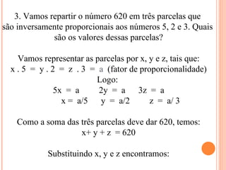 3. Vamos repartir o número 620 em três parcelas que  são inversamente proporcionais aos números 5, 2 e 3. Quais  são os valores dessas parcelas? Vamos representar as parcelas por x, y e z, tais que: x . 5  =  y . 2  =  z  . 3  =  a  (fator de proporcionalidade) Logo:  5x  =  a  2y  =  a  3z  =  a x =  a/5  y  =  a/2  z  =  a/ 3  Como a soma das três parcelas deve dar 620, temos: x+ y + z  = 620 Substituindo x, y e z encontramos: 