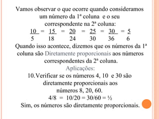 Vamos observar o que ocorre quando consideramos  um número da 1ª coluna  e o seu  correspondente na 2ª coluna: 10  =  15  =  20   =  25   =  30  =  5 18  24  30  36  6 Quando isso acontece, dizemos que os números da 1ª  coluna são  Diretamente proporcionais  aos números correspondentes da 2ª coluna. Aplicações: Verificar se os números 4, 10  e 30 são  diretamente proporcionais aos números 8, 20, 60.  4/8  =  10/20 = 30/60 = ½ Sim, os números são diretamente proporcionais. 