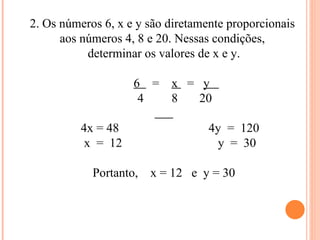 2. Os números 6, x e y são diretamente proporcionais  aos números 4, 8 e 20. Nessas condições,  determinar os valores de x e y. 6  =  x  =  y  4  8  20 4x = 48  4y  =  120 x  =  12  y  =  30 Portanto,  x = 12  e  y = 30 