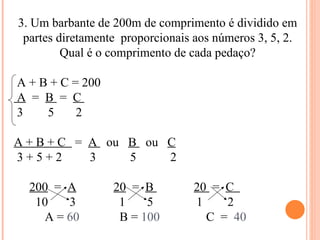 3. Um barbante de 200m de comprimento é dividido em partes diretamente  proporcionais aos números 3, 5, 2. Qual é o comprimento de cada pedaço? A + B + C = 200 A   =  B  =  C  3  5  2 A + B + C  =  A  ou  B  ou  C 3 + 5 + 2  3  5  2 200   =  A   20   =  B  20  =  C  10  3  1  5  1  2 A =  60  B =  100   C  =  40 