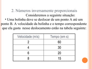 2. Números inversamente proporcionais Consideremos a seguinte situação: Uma bolinha deve se deslocar de um ponto A até um  ponto B. A velocidade da bolinha e o tempo correspondente  que ela gasta  nesse deslocamento estão na tabela seguinte: Velocidade (m/s) Tempo (em s) 2 60 4 30 6 20 8 15 