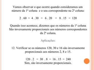 Vamos observar o que ocorre quando consideramos um  número da 1ª coluna  e o seu correspondente na 2ª coluna: 2 . 60  =  4 . 30  =  6 . 20  =  8 . 15  =  120 Quando isso acontece, dizemos que os números da 1ª coluna São inversamente proporcionais aos números correspondentes da 2ª coluna. Aplicações: Verificar se os números 120, 30 e 16 são inversamente proporcionais aos números 2, 8 e 15. 120 . 2  =  30  . 8  =  16 . 15  =  240 Sim, são inversamente proporcionais. 