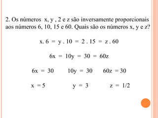 2. Os números  x, y , 2 e z são inversamente proporcionais aos números 6, 10, 15 e 60. Quais são os números x, y e z? x. 6  =  y . 10  =  2 . 15  =  z . 60 6x  =  10y  =  30  =  60z 6x  =  30  10y  =  30  60z  = 30 x  = 5  y  =  3  z  =  1/2 