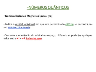 -NÚMEROS QUÂNTICOS
• Número Quântico Magnético (m) ou (ml)
- Indica o orbital individual em que um determinado elétron se encontra em
um subnível de energia;
•Descreve a orientação do orbital no espaço. Número m pode ter qualquer
valor entre + l e – l, inclusive zero.
 