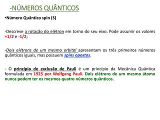 -NÚMEROS QUÂNTICOS
•Número Quântico spin (S)
-Descreve a rotação do elétron em torno do seu eixo. Pode assumir os valores
+1/2 e -1/2;
-Dois elétrons de um mesmo orbital apresentam os três primeiros números
quânticos iguais, mas possuem spins opostos.
- O princípio de exclusão de Pauli é um princípio da Mecânica Quântica
formulada em 1925 por Wolfgang Pauli. Dois elétrons de um mesmo átomo
nunca podem ter os mesmos quatro números quânticos.
 