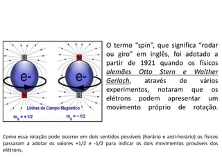 O termo “spin”, que significa “rodar
ou giro” em inglês, foi adotado a
partir de 1921 quando os físicos
alemães Otto Stern e Walther
Gerlach, através de vários
experimentos, notaram que os
elétrons podem apresentar um
movimento próprio de rotação.
Como essa rotação pode ocorrer em dois sentidos possíveis (horário e anti-horário) os físicos
passaram a adotar os valores +1/2 e -1/2 para indicar os dois movimentos prováveis dos
elétrons.
 