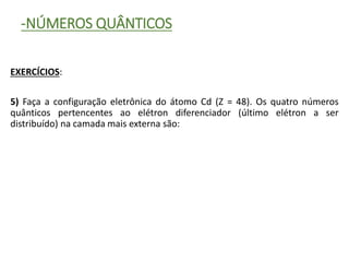-NÚMEROS QUÂNTICOS
EXERCÍCIOS:
5) Faça a configuração eletrônica do átomo Cd (Z = 48). Os quatro números
quânticos pertencentes ao elétron diferenciador (último elétron a ser
distribuído) na camada mais externa são:
 