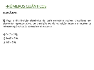 -NÚMEROS QUÂNTICOS
EXERCÍCIOS:
6) Faça a distribuição eletrônica de cada elemento abaixo, classifique em
elemento representativo, de transição ou de transição interna e mostre os
números quânticos da camada mais externa:
a) Cr (Z = 24);
b) Au (Z = 79);
c) I (Z = 53).
 