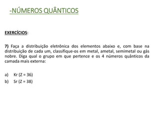 -NÚMEROS QUÂNTICOS
EXERCÍCIOS:
7) Faça a distribuição eletrônica dos elementos abaixo e, com base na
distribuição de cada um, classifique-os em metal, ametal, semimetal ou gás
nobre. Diga qual o grupo em que pertence e os 4 números quânticos da
camada mais externa:
a) Kr (Z = 36)
b) Sr (Z = 38)
 