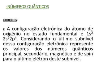 -NÚMEROS QUÂNTICOS
EXERCÍCIOS:
8) A configuração eletrônica do átomo de
oxigênio no estado fundamental é 1s2
2s22p4. Considerando o último subnível
dessa configuração eletrônica represente
os valores dos números quânticos
principal, secundário, magnético e de spin
para o último elétron deste subnível.
 