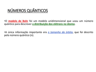 NÚMEROS QUÂNTICOS
•O modelo de Bohr foi um modelo unidimensional que usou um número
quântico para descrever a distribuição dos elétrons no átomo.
•A única informação importante era o tamanho da órbita, que foi descrito
pelo número quântico (n).
 