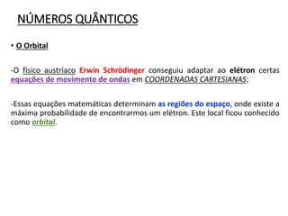 NÚMEROS QUÂNTICOS
• O Orbital
-O físico austríaco Erwin Schrödinger conseguiu adaptar ao elétron certas
equações de movimento de ondas em COORDENADAS CARTESIANAS;
-Essas equações matemáticas determinam as regiões do espaço, onde existe a
máxima probabilidade de encontrarmos um elétron. Este local ficou conhecido
como orbital.
 