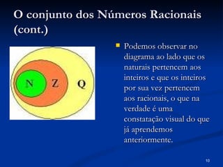 O conjunto dos Números Racionais
(cont.)
                    Podemos observar no
                     diagrama ao lado que os
                     naturais pertencem aos
                     inteiros e que os inteiros
                     por sua vez pertencem
                     aos racionais, o que na
                     verdade é uma
                     constatação visual do que
                     já aprendemos
                     anteriormente.

                                             10
 