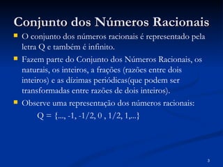 Conjunto dos Números Racionais
   O conjunto dos números racionais é representado pela
    letra Q e também é infinito.
   Fazem parte do Conjunto dos Números Racionais, os
    naturais, os inteiros, a frações (razões entre dois
    inteiros) e as dízimas periódicas(que podem ser
    transformadas entre razões de dois inteiros).
   Observe uma representação dos números racionais:
         Q = {..., -1, -1/2, 0 , 1/2, 1,...}




                                                           3
 