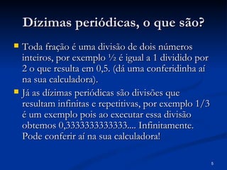 Dízimas periódicas, o que são?
   Toda fração é uma divisão de dois números
    inteiros, por exemplo ½ é igual a 1 dividido por
    2 o que resulta em 0,5. (dá uma conferidinha aí
    na sua calculadora).
   Já as dízimas periódicas são divisões que
    resultam infinitas e repetitivas, por exemplo 1/3
    é um exemplo pois ao executar essa divisão
    obtemos 0,3333333333333.... Infinitamente.
    Pode conferir aí na sua calculadora!

                                                        5
 
