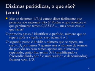 Dizimas periódicas, o que são?
(cont)
 Mas se tivermos 1/3 já vamos dizer facilmente que
  pertence aos racionais não é? Porém o que acontece é
  que geralmente temos 0,333333....., mas nesse caso o
  que fazer?
O primeiro passo é identificar o período, número que se
  repete após a vírgula no caso acima é o 3.
O segundo passo é dividir o número que se repete, no
  caso o 3, por tantos 9 quanto seja o número de termos
  do período no caso temos apenas um número se
  repetindo, então fica assim: 3/9 simplificando a
  fração(dividindo por 3 o numerador e o denominador)
  ficamos com 1/3.

                                                          6
 