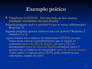 Exemplo prático
  Transforme 0,32323232... Em uma razão de dois inteiros.
   (tradução: transforme em uma fração)
Primeira pergunta: qual é o período? O que se repete infinitamente?
   Resposta: 32
Segunda pergunta: quantos números tem esse período? Resposta: 2
   números (3 e 2)
Agora estamos em condições de transformar 0,323232 em uma
   fração basta colocar o período(número que se repete) no
   numerador (parte de cima da fração) , no caso é 32 e no
   denominador (parte de baixo da fração) colocamos tantos 9
   quantos são os números do numerador( parte de cima da fração).
   Assim, temos a resposta que é 32/99, pode conferir na sua
   calculadora, sempre dá certo!


                                                                  7
 