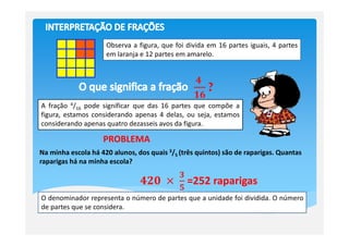 Observa a figura, que foi divida em 16 partes iguais, 4 partes
                     em laranja e 12 partes em amarelo.


                                                  ૝	
                                                     ?
                                                  ૚૟
A fração 4/16 pode significar que das 16 partes que compõe a
figura, estamos considerando apenas 4 delas, ou seja, estamos
considerando apenas quatro dezasseis avos da figura.

                    PROBLEMA
Na minha escola há 420 alunos, dos quais 3/5 (três quintos) são de raparigas. Quantas
raparigas há na minha escola?
                                            ૜
                                ૝૛૙	     ൈ	     =252 raparigas
                                            ૞
O denominador representa o número de partes que a unidade foi dividida. O número
de partes que se considera.
 