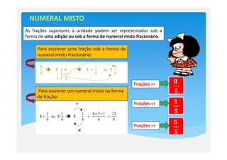 As frações superiores à unidade podem ser representadas sob a
forma de uma adição ou sob a forma de numeral misto fracionário.

     Para escrever uma fração sob a forma de
     numeral misto fracionário:




                                                  Frações >1       ૡ	
     Para escrever um numeral misto na forma                       ૞
     de fração:
                                                  Frações <1       ૜	
                                                                   ૞

                                                  Frações =1
                                                                   ૞	
                                                                   ૞
 